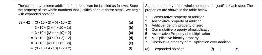 The column-by-column addition of numbers can be justified as follows. State
the property of the whole numbers that justifies each of these steps. We begin properties are shown in the table below.
with expanded notation.
State the property of the whole numbers that justifies each step. The
Commutative property of addition
Associative property of addition
Additive-Identity property of zero
Commutative property ofmultiplication
Associative Property of multiplication
6 Multiplicative identity property
7 Distributive property of multiplication over addition
1
2
32 + 42 = (3• 10 + 2) + (4 • 10 + 2)
= 3• 10 + [2 + (4 • 10 + 2)]
= 3• 10 + [(2 +4• 10) + 2]
(a)
(b)
3
4.
(c)
(d)
(e)
= 3•10 + [(4 • 10+ 2) + 2]
= 3• 10 + [4 • 10 + (2 + 2)]
= (3• 10 + 4• 10) + (2 + 2)
(f)
(a)
expanded notation
(1)
