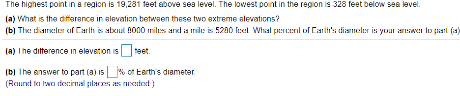 The highest point in a region is 19,281 feet above sea level. The lowest point in the region is 328 feet below sea level.
(a) What is the difference in elevation between these two extreme elevations?
(b) The diameter of Earth is about 8000 miles and a mile is 5280 feet. What percent of Earth's diameter is your answer to part (a)
(a) The difference in elevation is
feet.
(b) The answer to part (a) is % of Earth's diameter.
(Round to two decimal places as needed.)
