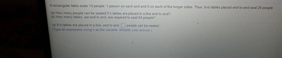 A rectangular table seats 14 people: 1 person on each end and 6 on each of the longer sides. Thus, two tables placed end to end seat 26 people.
(a) How many people can be seated if n tables are placed in a line end to end?
(b) How many tables, set end to end, are required to seat 84 people?
(a) If n tables are placed in a line, end to end. people can be seated.
(Type an expression using n as the variable. Simplify your answer.)
