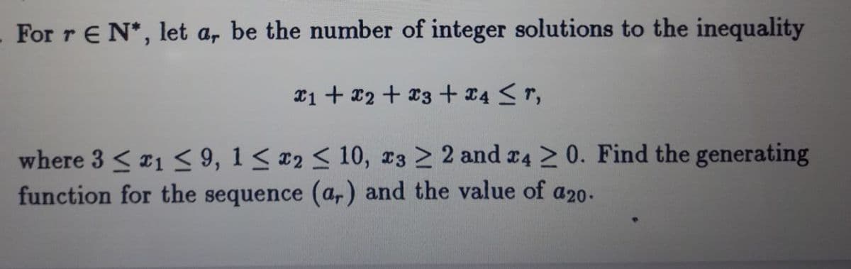 For r E N*, let a, be the number of integer solutions to the inequality
x1 + x2 + x3 + 24 < r,
where 3 < 21 < 9, 1< x2 < 10, 23 2 2 and r4 > 0. Find the generating
function for the sequence (ar) and the value of a20.
