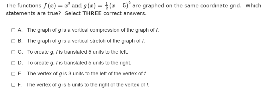 The functions f(x) = x² and g(x) = ½-½ (x − 5)² a
-
statements are true? Select THREE correct answers.
are graphed on the same coordinate grid. Which
A. The graph of g is a vertical compression of the graph of f.
OB. The graph of g is a vertical stretch of the graph of f.
C. To create g, f is translated 5 units to the left.
OD. To create g, f is translated 5 units to the right.
OE. The vertex of g is 3 units to the left of the vertex of f.
OF. The vertex of g is 5 units to the right of the vertex of f.