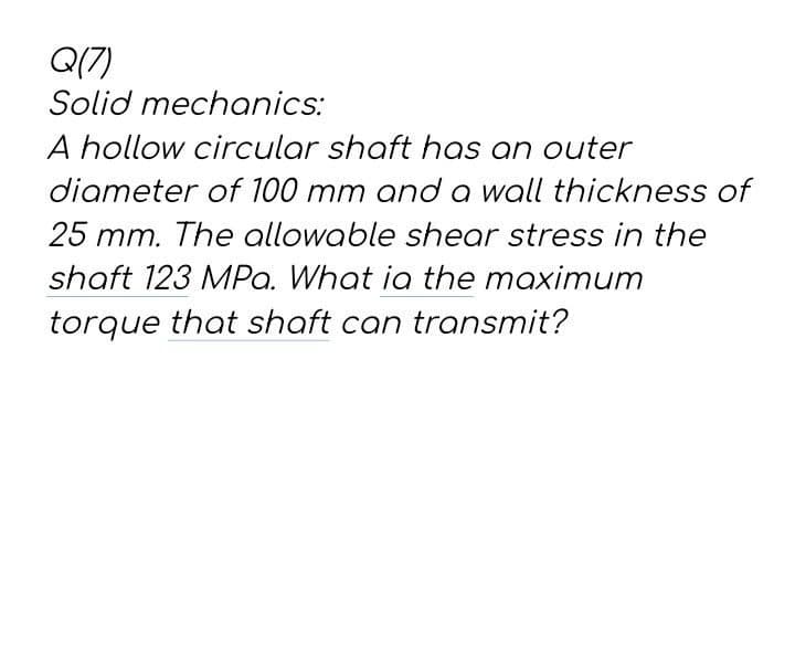 Q(7)
Solid mechanics:
A hollow circular shaft has an outer
diameter of 100 mm and a wall thickness of
25 mm. The allowable shear stress in the
shaft 123 MPa. What ia the maximum
torque that shaft can transmit?
