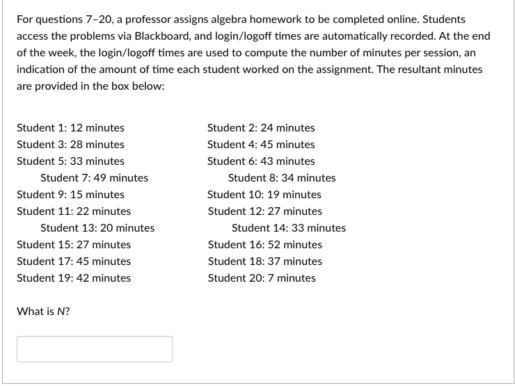 For questions 7-20, a professor assigns algebra homework to be completed online. Students
access the problems via Blackboard, and login/logoff times are automatically recorded. At the end
of the week, the login/logoff times are used to compute the number of minutes per session, an
indication of the amount of time each student worked on the assignment. The resultant minutes
are provided in the box below:
Student 1: 12 minutes
Student 2: 24 minutes
Student 3: 28 minutes
Student 4: 45 minutes
Student 5: 33 minutes
Student 6: 43 minutes
Student 7: 49 minutes
Student 8: 34 minutes
Student 9: 15 minutes
Student 10: 19 minutes
Student 11: 22 minutes
Student 12: 27 minutes
Student 13: 20 minutes
Student 14: 33 minutes
Student 15: 27 minutes
Student 16: 52 minutes
Student 17: 45 minutes
Student 18: 37 minutes
Student 19: 42 minutes
Student 20:7 minutes
What is N?

