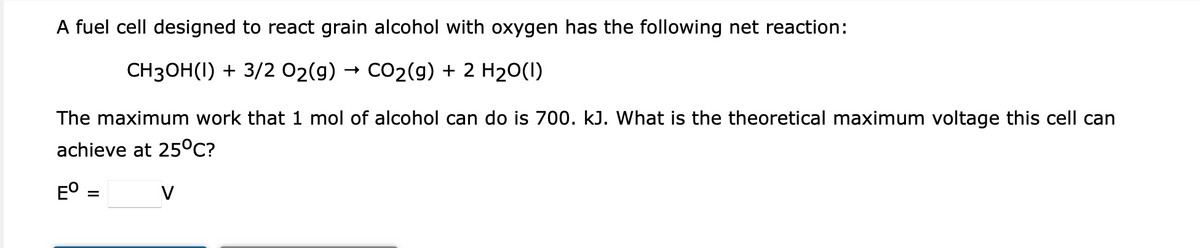 A fuel cell designed to react grain alcohol with oxygen has the following net reaction:
CH3OH(1) + 3/2 02(g) → CO2(9) + 2 H20(I)
The maximum work that 1 mol of alcohol can do is 700. kJ. What is the theoretical maximum voltage this cell can
achieve at 25°C?
EO =
V
