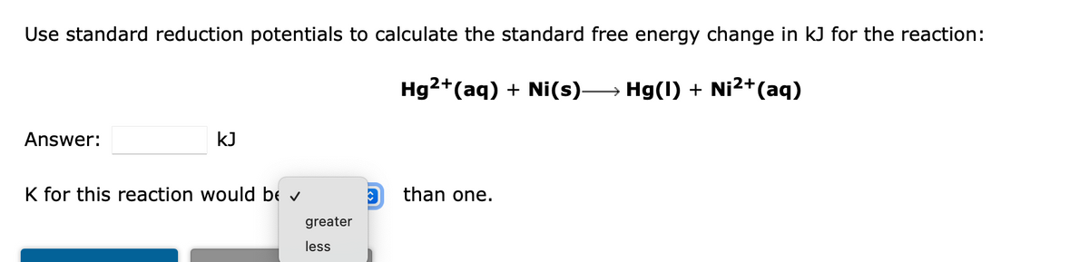 Use standard reduction potentials to calculate the standard free energy change in kJ for the reaction:
Hg2+(aq) + Ni(s) Hg(1) + Ni2+(aq)
Answer:
kJ
K for this reaction would be v
than one.
greater
less
