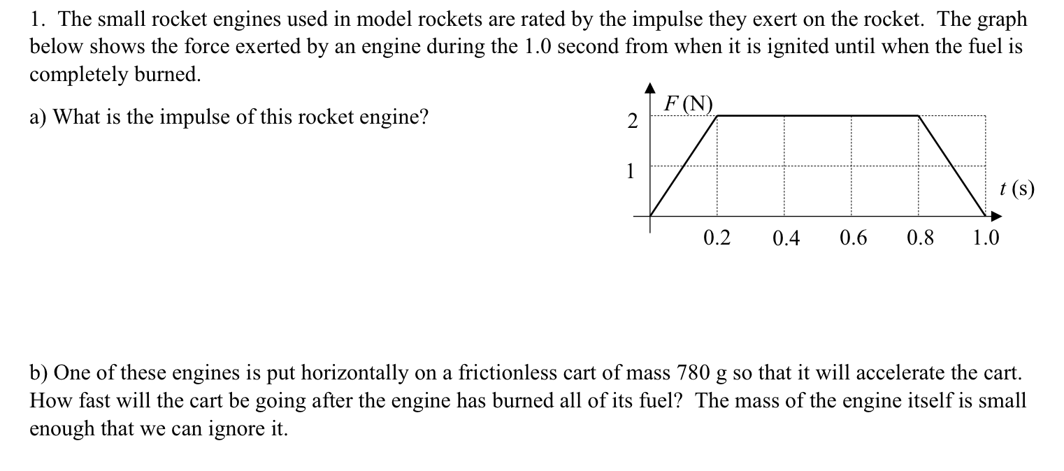 1. The small rocket engines used in model rockets are rated by the impulse they exert on the rocket. The graph
below shows the force exerted by an engine during the 1.0 second from when it is ignited until when the fuel is
completely burned.
F (N)
a) What is the impulse of this rocket engine?
1
t (s)
0.2
0.4
0.6
0.8
1.0
b) One of these engines is put horizontally on a frictionless cart of mass 780 g so that it will accelerate the cart.
How fast will the cart be going after the engine has burned all of its fuel? The mass of the engine itself is small
enough that we can ignore it.
