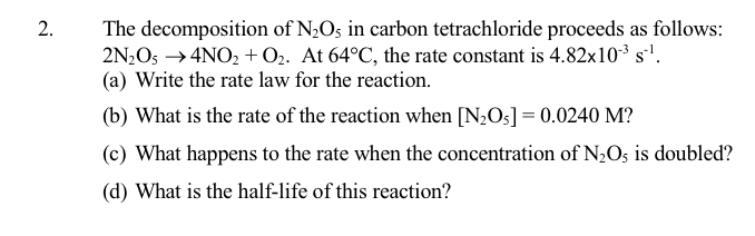 The decomposition of N2O5 in carbon tetrachloride proceeds as follows:
2N2O5 →4NO, +O2. At 64°C, the rate constant is 4.82x10³ s'.
(a) Write the rate law for the reaction.
(b) What is the rate of the reaction when [N;Os] = 0.0240 M?
(c) What happens to the rate when the concentration of N¿O; is doubled?
(d) What is the half-life of this reaction?
2.

