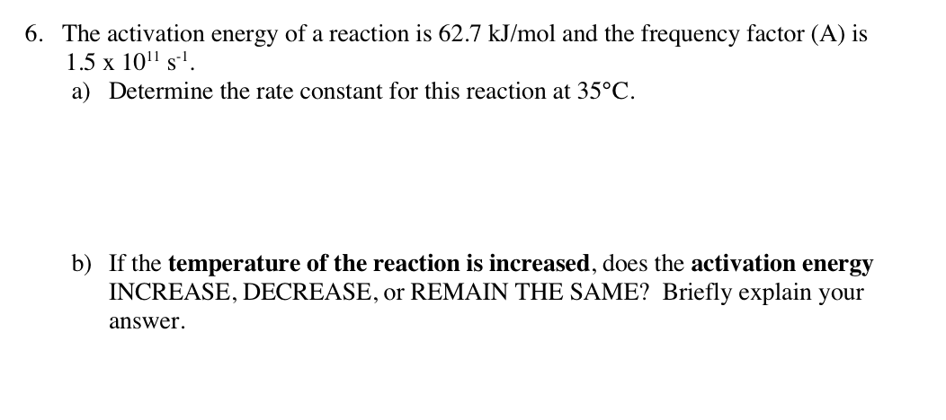 6. The activation energy of a reaction is 62.7 kJ/mol and the frequency factor (A) is
1.5 x 10" s'.
a) Determine the rate constant for this reaction at 35°C.
b) If the temperature of the reaction is increased, does the activation energy
INCREASE, DECREASE, or REMAIN THE SAME? Briefly explain your
answer.
