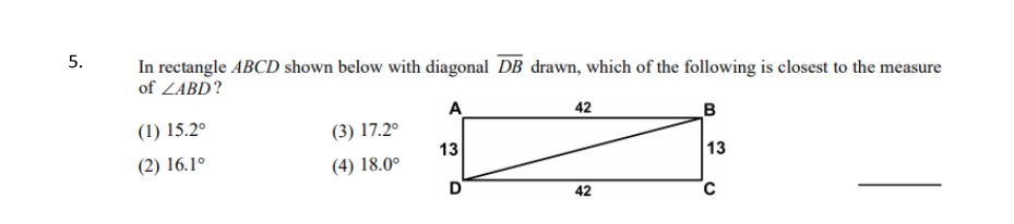 5.
In rectangle ABCD shown below with diagonal DB drawn, which of the following is closest to the measure
of ZABD?
A
42
B
(1) 15.2°
(3) 17.2°
13
13
(2) 16.1°
(4) 18.0°
D
42
C
