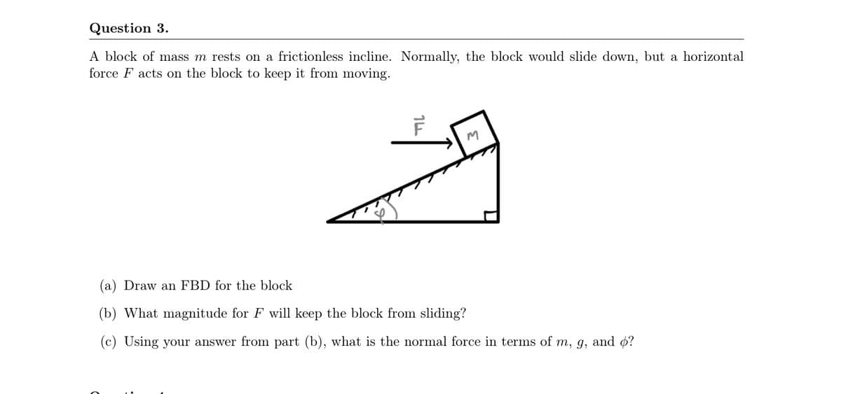 Question 3.
A block of mass m rests on a frictionless incline. Normally, the block would slide down, but a horizontal
force F acts on the block to keep it from moving.
(a) Draw an FBD for the block
(b) What magnitude for F will keep the block from sliding?
(c) Using your answer from part (b), what is the normal force in terms of m, g, and ¢?
