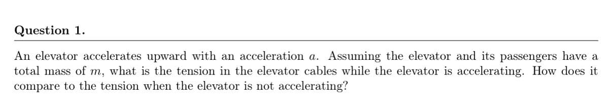 Question 1.
An elevator accelerates upward with an acceleration a. Assuming the elevator and its passengers have a
total mass of m, what is the tension in the elevator cables while the elevator is accelerating. How does it
compare to the tension when the elevator is not accelerating?
