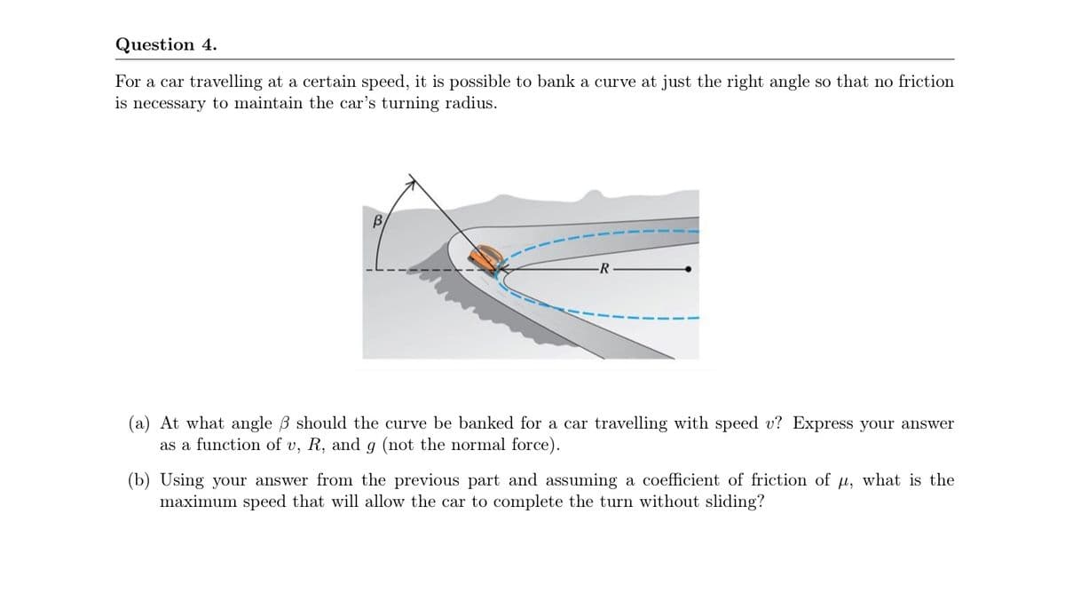 Question 4.
For a car travelling at a certain speed, it is possible to bank a curve at just the right angle so that no friction
is necessary to maintain the car's turning radius.
R
(a) At what angle B should the curve be banked for a car travelling with speed v? Express your answer
as a function of v, R, and g (not the normal force).
(b) Using your answer from the previous part and assuming a coefficient of friction of M, what is the
maximum speed that will allow the car to complete the turn without sliding?
