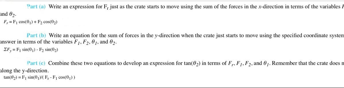 Part (a) Write an expression for F, just as the crate starts to move using the sum of the forces in the x-direction in terms of the variables F
and 02.
F, = F1 cos(01) + F2 cos(02)
Part (b) Write an equation for the sum of forces in the y-direction when the crate just starts to move using the specified coordinate system
answer in terms of the variables F1, F2, 01, and 02.
EF, = F1 sin(01) - F2 sin(02)
Part (c) Combine these two equations to develop an expression for tan(02) in terms of F,, F1, F2, and 01. Remember that the crate does n
along the y-direction.
tan(02) = F1 sin(01)/( F; - F1 cos(01) )
