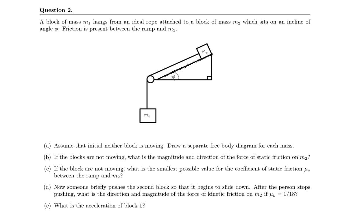 Question 2.
A block of mass m1 hangs from an ideal rope attached to a block of mass m2 which sits on an incline of
angle ø. Friction is present between the ramp and m2.
M.
Mi
(a) Assume that initial neither block is moving. Draw a separate free body diagram for each mass.
(b) If the blocks are not moving, what is the magnitude and direction of the force of static friction on m2?
(c) If the block are not moving, what is the smallest possible value for the coefficient of static friction us
between the ramp and m2?
(d) Now someone briefly pushes the second block so that it begins to slide down. After the person stops
1/18?
pushing, what is the direction and magnitude of the force of kinetic friction on m2 if µk =
(e) What is the acceleration of block 1?
