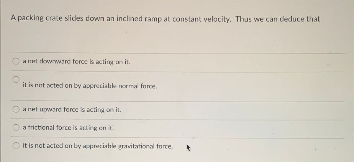 A packing crate slides down an inclined ramp at constant velocity. Thus we can deduce that
a net downward force is acting on it.
it is not acted on by appreciable normal force.
a net upward force is acting on it.
a frictional force is acting on it.
it is not acted on by appreciable gravitational force.
