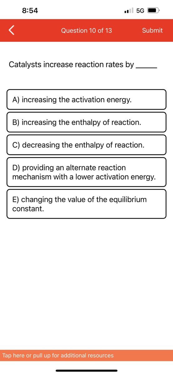 8:54
Question 10 of 13
.5G
Catalysts increase reaction rates by
A) increasing the activation energy.
B) increasing the enthalpy of reaction.
Submit
C) decreasing the enthalpy of reaction.
D) providing an alternate reaction
mechanism with a lower activation energy.
Tap here or pull up for additional resources
E) changing the value of the equilibrium
constant.