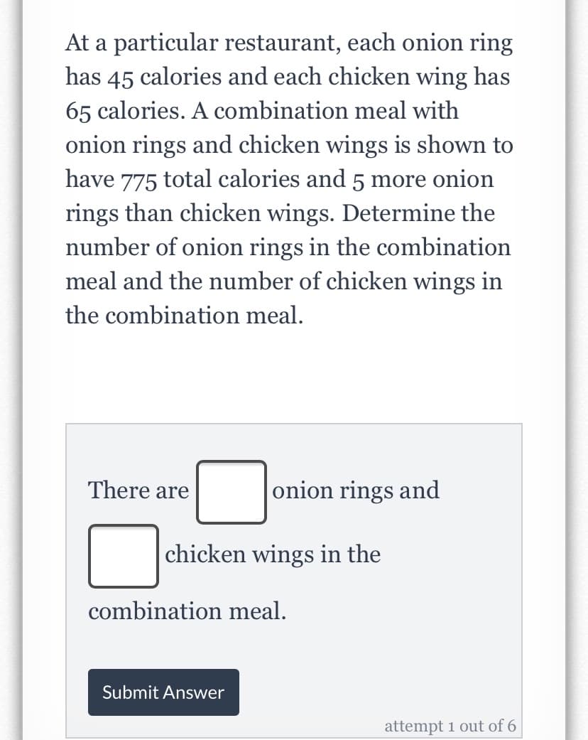At a particular restaurant, each onion ring
has 45 calories and each chicken wing has
65 calories. A combination meal with
onion rings and chicken wings is shown to
have 775 total calories and 5 more onion
rings than chicken wings. Determine the
number of onion rings in the combination
meal and the number of chicken wings in
the combination meal.
There are
onion rings and
chicken wings in the
combination meal.
Submit Answer
attempt 1 out of 6
