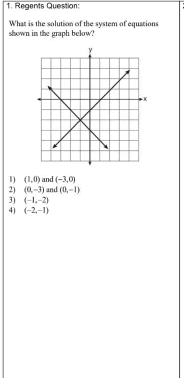 1. Regents Question:
What is the solution of the system of equations
shown in the graph below?
1) (1,0) and (–3,0)
2) (0,–3) and (0,–1)
3) (-1,-2)
4) (-2,-1)
