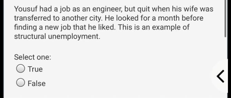 Yousuf had a job as an engineer, but quit when his wife was
transferred to another city. He looked for a month before
finding a new job that he liked. This is an example of
structural unemployment.
Select one:
True
False
