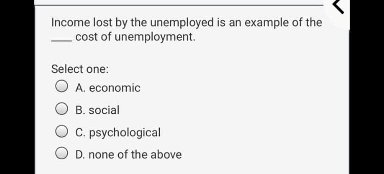Income lost by the unemployed is an example of the
- cost of unemployment.
Select one:
A. economic
B. social
C. psychological
D. none of the above
