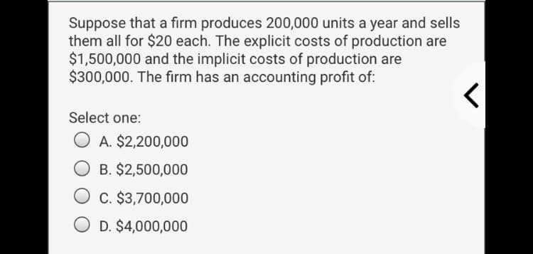 Suppose that a firm produces 200,000 units a year and sells
them all for $20 each. The explicit costs of production are
$1,500,000 and the implicit costs of production are
$300,000. The firm has an accounting profit of:
Select one:
O A. $2,200,000
B. $2,500,000
O c. $3,700,000
O D. $4,000,000
