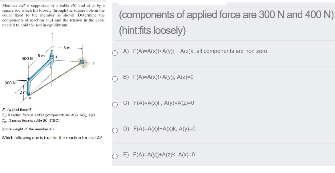 Member AB is supported by a cable BC and at A by a
square rod which fits loosely through the square hole in the
collar fixed to the member as shown. Determine the
(components of applied force are 300 N and 400 N)
(hint:fits loosely)
components of reaction at A and the tension in the cable
needed to hold the rod in equilibrium.
3 m
O A) F(A)=A(x)l+A(y)j + A(z)k, all components are non zero
6 m
400 N
O B) F(A)=A(x)l+A(y)j, A(z)=0
300 N
2 m
B
O C) F(A)=A(x)I , A(y)=A(z)=0
F: Applied force=F
F: Reaction force at A=F(A); components are A(x), A(y), A(z)
T: Tension force in cable BC=T(BC)
İgnore weight of the member AB.
D) F(A)=A(x)l+A(x)k, A(y)=0
Which following one is true for the reaction force at A?
O E) F(A)=A(y)j+A(z)k, A(x)=0
