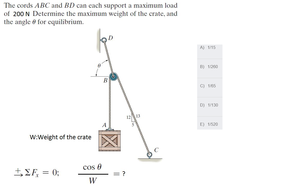 The cords ABC and BD can each support a maximum load
of 200 N Determine the maximum weight of the crate, and
the angle 0 for equilibrium.
A) 1/15
B) 1/260
В
C) 1/65
D) 1/130
12
13
A
E) 1/520
W:Weight of the crate
cos O
5EF, = 0;
%3D
= ?
W
