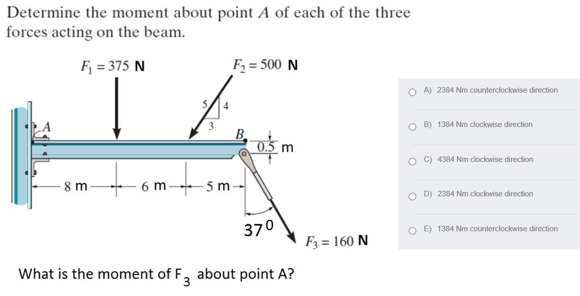 Determine the moment about point A of each of the three
forces acting on the beam.
F = 375 N
F2 = 500 N
%3D
O A) 2384 Nm counterclockwise direction
5,
4
O B) 1384 Nm clockwise direction
0.5 m
O C) 4384 Nm clockwise direction
8 m
6 m
-5 m
O D) 2384 Nm clockwise direction
370
E) 1384 Nm counterclockwise direction
F3 = 160 N
What is the moment of F, about point A?
