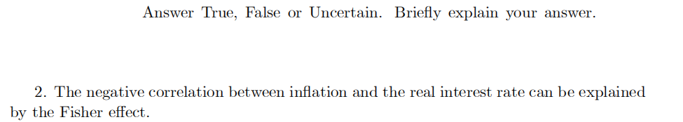 Answer True, False or Uncertain. Briefly explain your answer.
2. The negative correlation between inflation and the real interest rate can be explained
by the Fisher effect.