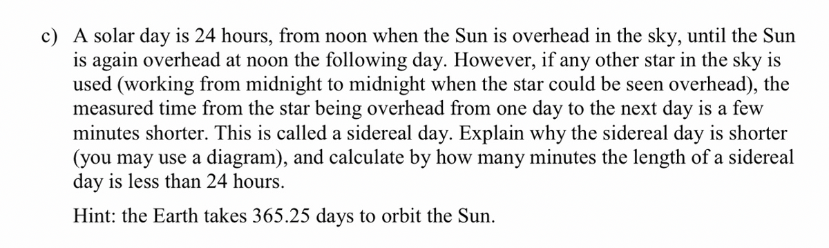 c) A solar day is 24 hours, from noon when the Sun is overhead in the sky, until the Sun
is again overhead at noon the following day. However, if any other star in the sky is
used (working from midnight to midnight when the star could be seen overhead), the
measured time from the star being overhead from one day to the next day is a few
minutes shorter. This is called a sidereal day. Explain why the sidereal day is shorter
(you may use a diagram), and calculate by how many minutes the length of a sidereal
day is less than 24 hours.
Hint: the Earth takes 365.25 days to orbit the Sun.