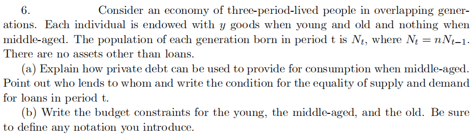 6.
Consider an economy of three-period-lived people in overlapping gener-
ations. Each individual is endowed with y goods when young and old and nothing when
middle-aged. The population of each generation born in period t is Nt, where Nt = nNt-1.
There are no assets other than loans.
(a) Explain how private debt can be used to provide for consumption when middle-aged.
Point out who lends to whom and write the condition for the equality of supply and demand
for loans in period t.
(b) Write the budget constraints for the young, the middle-aged, and the old. Be sure
to define any notation you introduce.