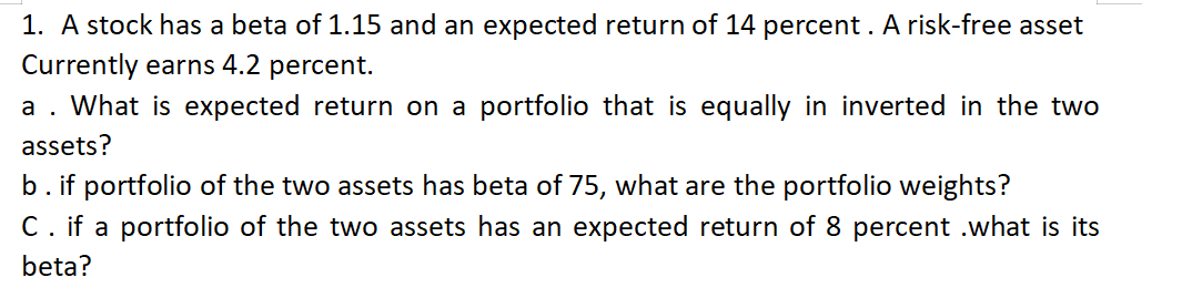 1. A stock has a beta of 1.15 and an expected return of 14 percent. A risk-free asset
Currently earns 4.2 percent.
a . What is expected return on a portfolio that is equally in inverted
assets?
b. if portfolio of the two assets has beta of 75, what are the portfolio weights?
C. if a portfolio of the two assets has an expected return of 8 percent .what is its
beta?
the two
