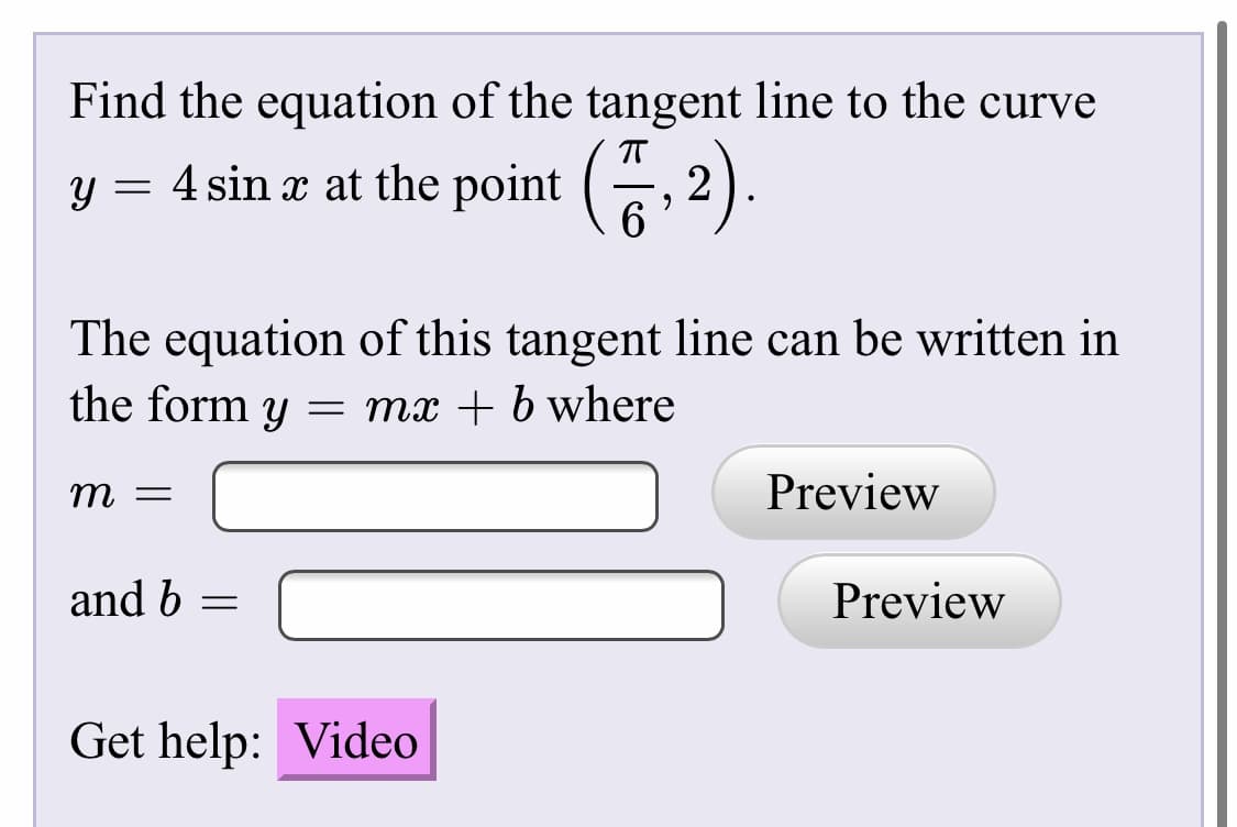 Find the equation of the tangent line to the curve
4 sin x at the point (
G 2).
The equation of this tangent line can be written in
the form y = mx + b where
т —
Preview
and b =
Preview
Get help: Video
