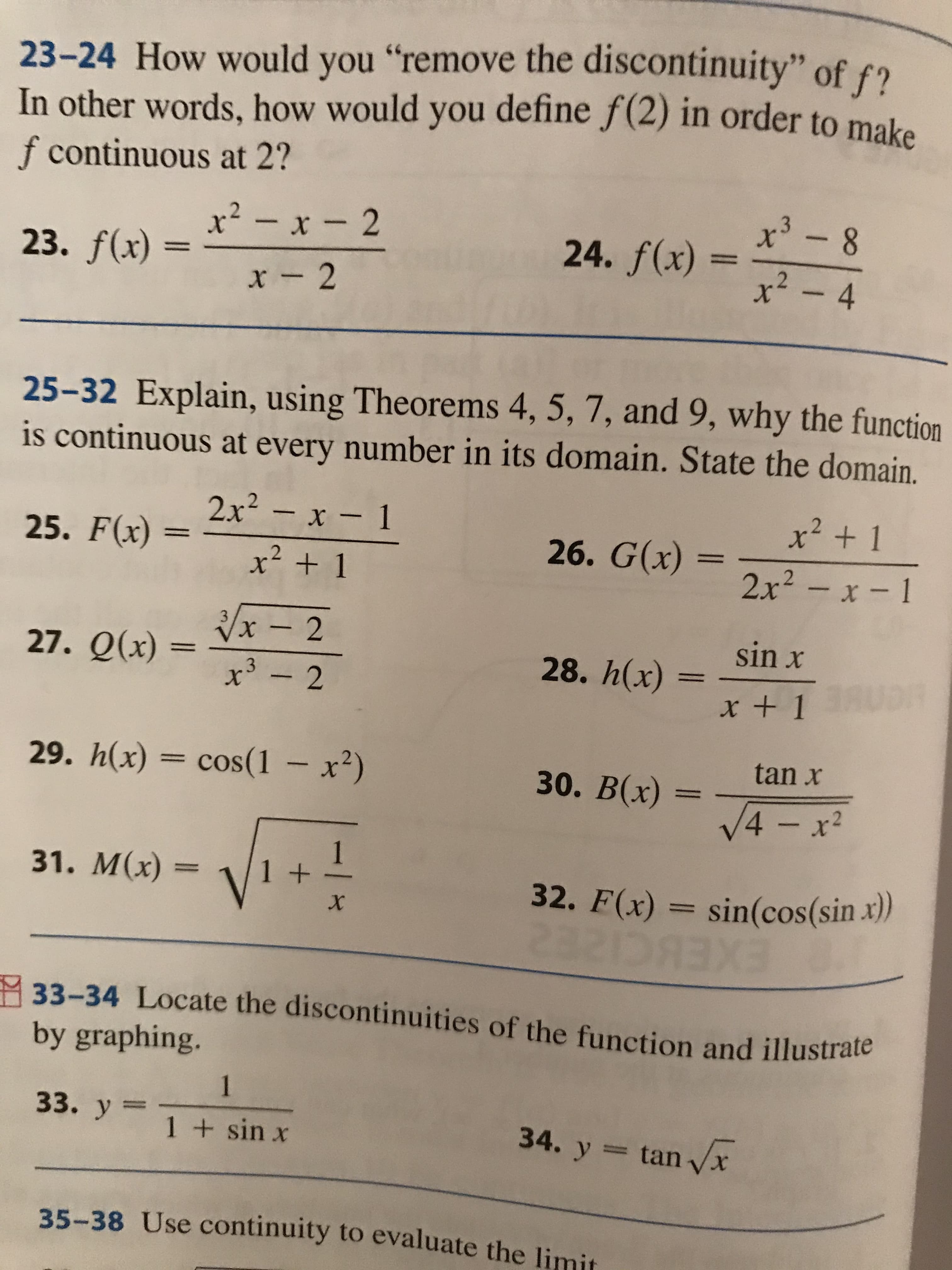 23-24 How would you "remove the discontinuity" of f?
In other words, how would you define f(2) in order to make
f continuous at 2?
x² - x - 2
+3
24. f(x)
23. f(x) =
x² -4
x -2
25-32 Explain, using Theorems 4, 5, 7, and 9, why the function
is continuous at every number in its domain. State the domain.
2x - x- 1
x2 + 1
25. F(x) :
х
26. G(x) =
.2
x + 1
2x2 - x-1
Vx – 2
3.
27. Q(x) =
sin x
28. h(x)
+3
x +1 U3R
29. h(x) = cos(1 – x²)
tan x
30. В(х)
V4 - x²
31. M(х) -
1+
32. F(x) = sin(cos(sin.x))
EXEBCIZE2
33-34 Locate the discontinuities of the function and illustrate
by graphing.
1
33. y =
1 + sin x
34. y = tan x
35-38 Use continuity to evaluate the limit
