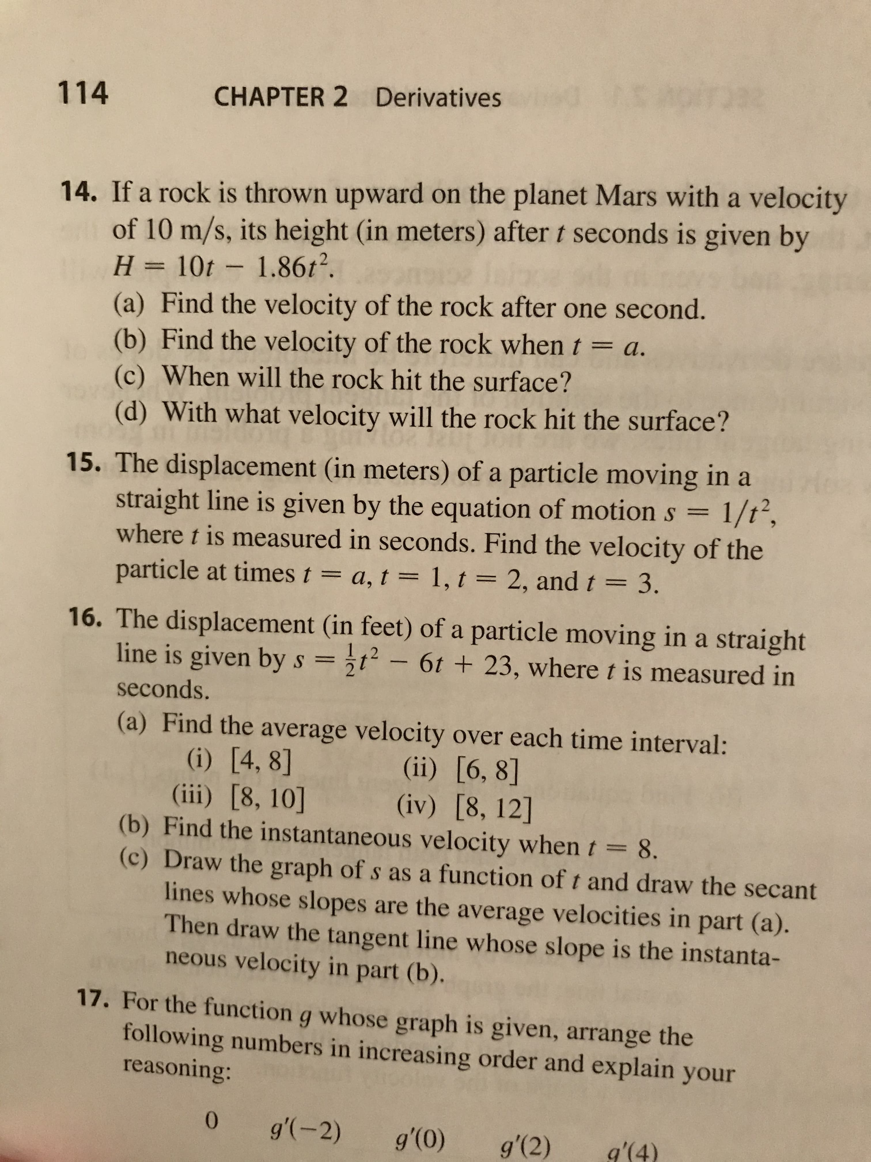 CHAPTER 2 Derivatives
114
14. If a rock is thrown upward on the planet Mars with a velocity
of 10 m/s, its height (in meters) after t seconds is given by
H = 10t - 1.86t2.
(a) Find the velocity of the rock after one second.
(b) Find the velocity of the rock when t = a.
(c) When will the rock hit the surface?
%3D
(d) With what velocity will the rock hit the surface?
15. The displacement (in meters) of a particle moving in a
straight line is given by the equation of motion s =
where t is measured in seconds. Find the velocity of the
particle at times t = a, t = 1, t = 2, and t = 3.
1/t²,
%3D
16. The displacement (in feet) of a particle moving in a straight
line is given by s =t- 6t + 23, wheret is measured in
seconds.
(a) Find the average velocity over each time interval:
(i) [4, 8]
(iii) [8, 10]
(b) Find the instantaneous velocity whent=8.
(c) Draw the graph of s as a function of t and draw the secant
lines whose slopes are the average velocities in part (a).
Then draw the tangent line whose slope is the instanta-
neous velocity in part (b).
(ii) [6, 8]
(iv) [8, 12]
%3D
17. For the function g whose graph is given, arrange the
following numbers in increasing order and explain your
reasoning:
0.
g'(-2)
g'(0)
g'(2)
g'(4)
