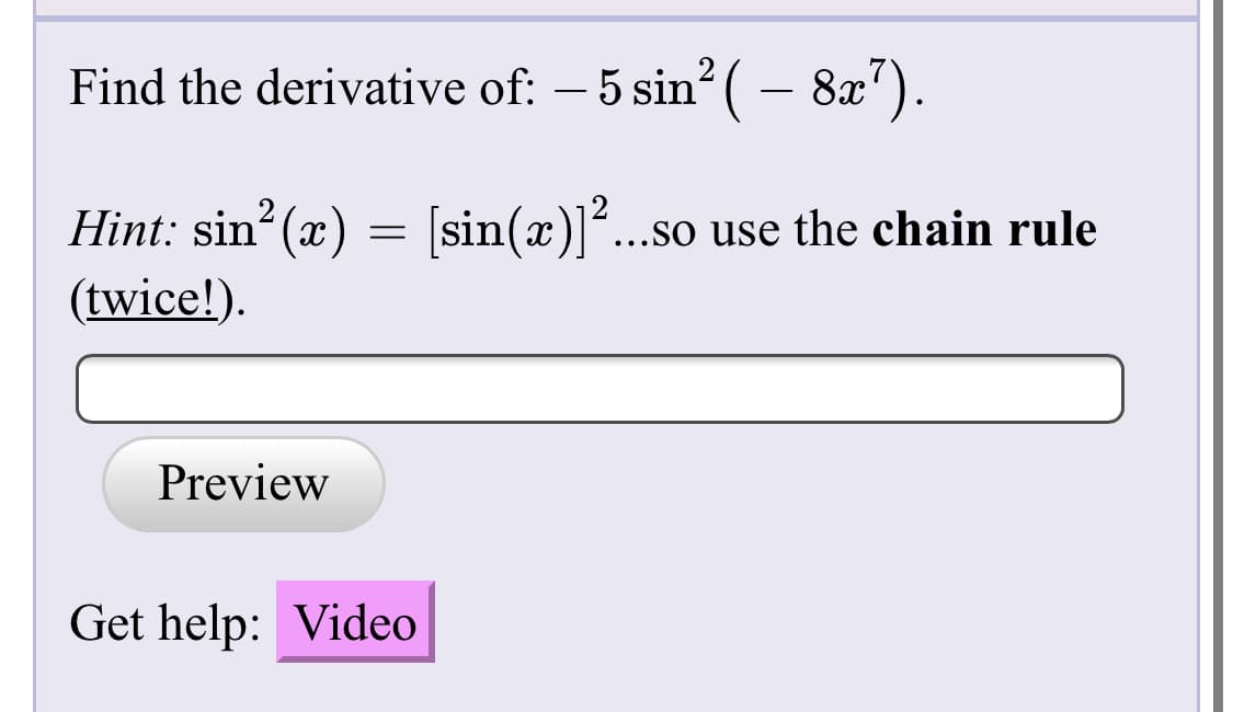 Find the derivative of: – 5 sin ( – 8x").
Hint: sin (x) =
(twice!).
sin(x)...so use the chain rule
Preview
Get help: Video
