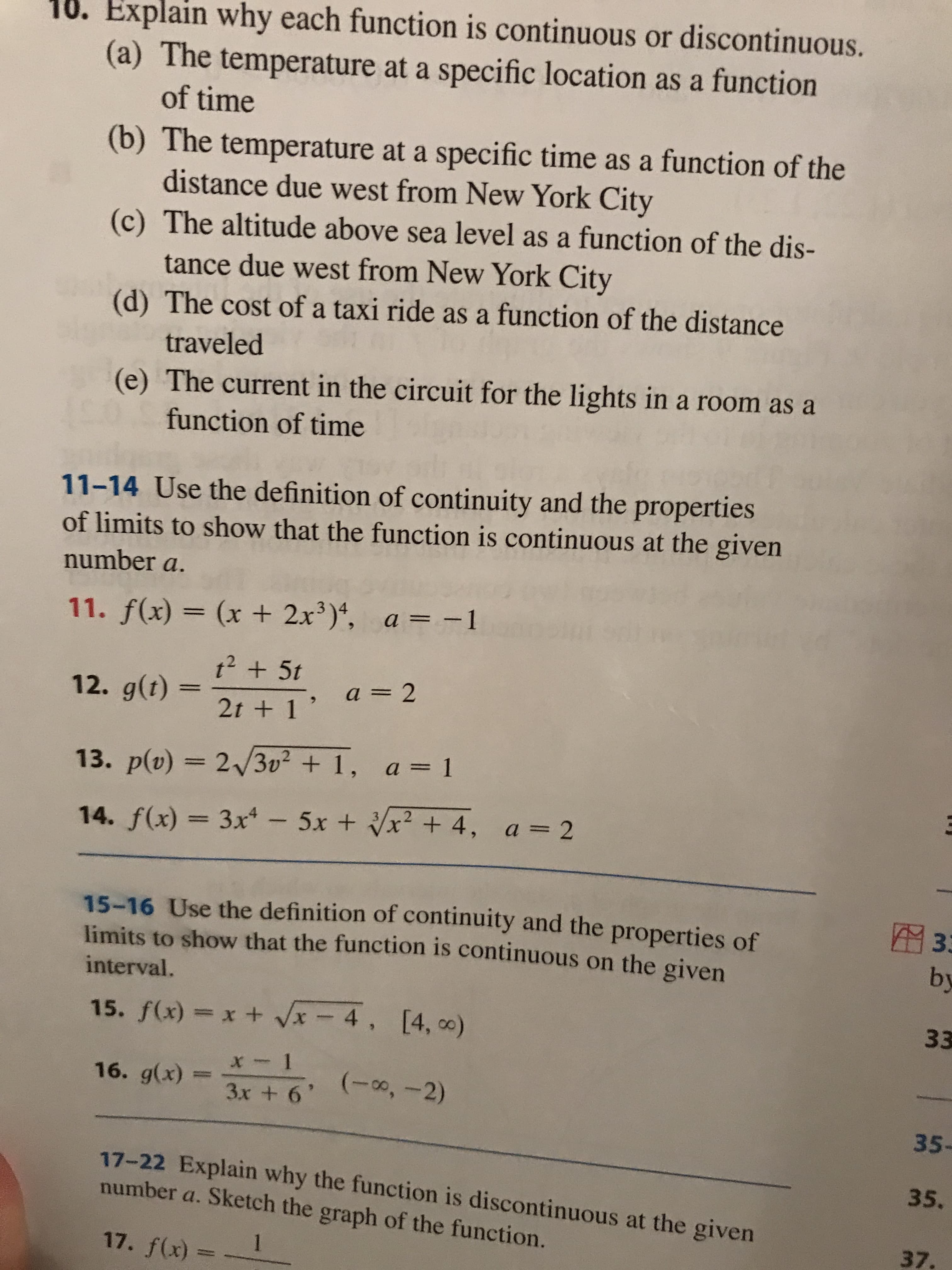 10. Explain why each function is continuous or discontinuous.
(a) The temperature at a specific location as a function
of time
(b) The temperature at a specific time as a function of the
distance due west from New York City
(c) The altitude above sea level as a function of the dis-
tance due west from New York City
(d) The cost of a taxi ride as a function of the distance
traveled
(e) The current in the circuit for the lights in a room as a
function of time
11-14 Use the definition of continuity and the properties
of limits to show that the function is continuous at the given
number a.
11. f(x) = (x + 2x)*, a = -1
t2 + 5t
a = 2
12. g(t)
2t + 1'
13. p(v) = 23v² + 1, a = 1
A3D2
14. f(x) = 3x* -5x + x² + 4, a = 2
%3D
15-16 Use the definition of continuity and the properties of
limits to show that the function is continuous on the given
33
by
interval.
33
15. f(x) = x + Vx - 4, [4, o)
16. g(x)
(-00,-2)
3x + 6'
35-
17-22 Explain why the function is discontinuous at the given
number a. Sketch the graph of the function.
35,
37.
1
17. f(x) :
