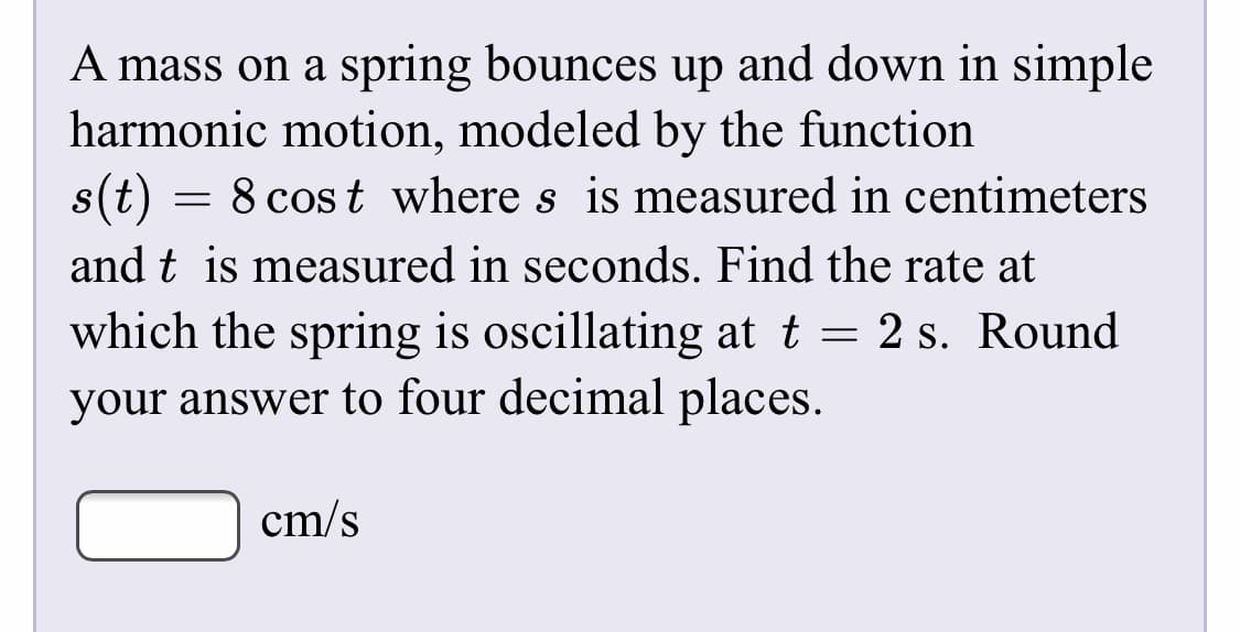 A mass on a spring bounces up and down in simple
harmonic motion, modeled by the function
= 8 cos t where s is measured in centimeters
s(t)
and t is measured in seconds. Find the rate at
which the spring is oscillating at t = 2 s. Round
your answer to four decimal places.
cm/s
