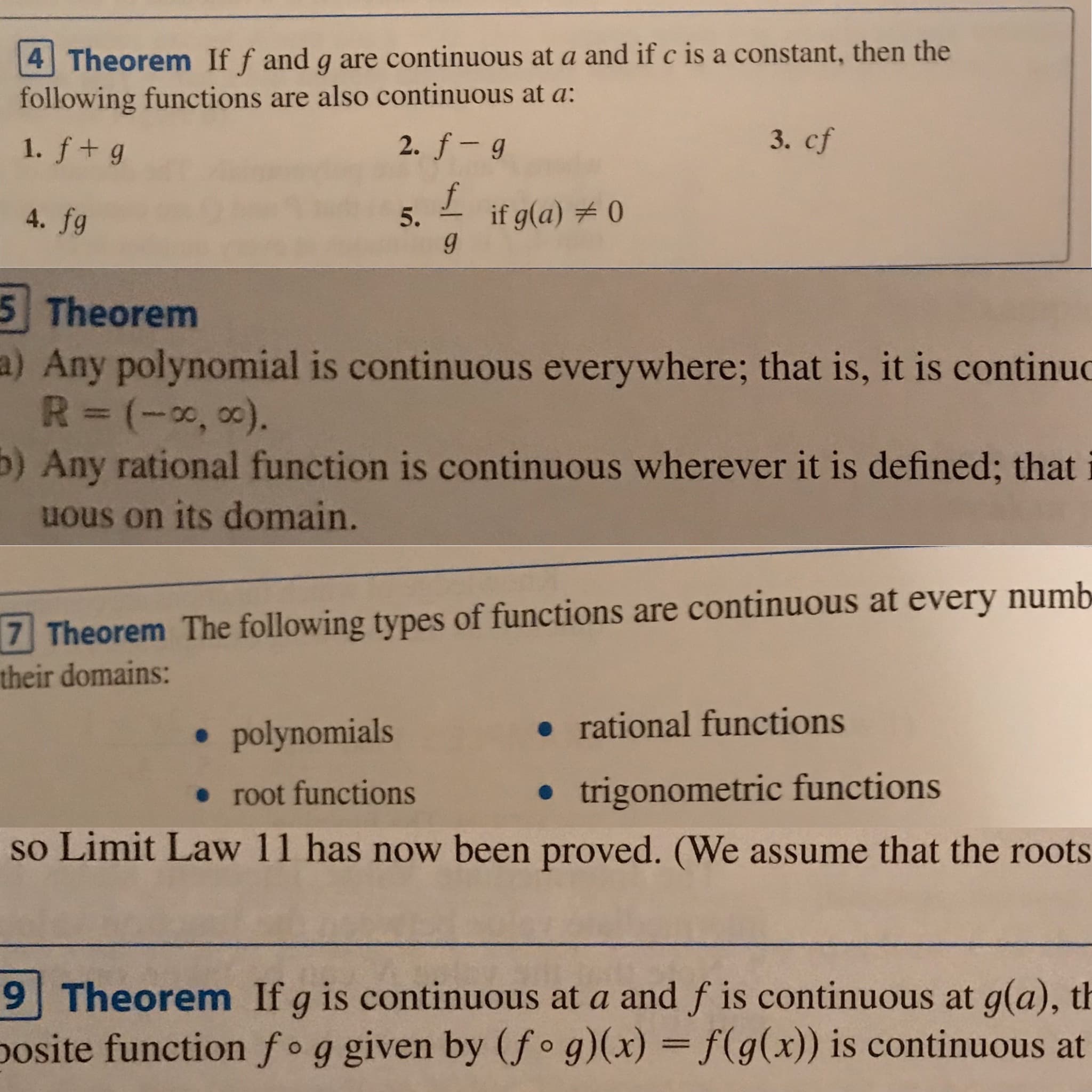 4 Theorem If f and g are continuous at a and if c is a constant, then the
following functions are also continuous at a:
3. cf
2. f- g
1. f+g
if g(a) # 0
4. fg
5.
5 Theorem
a) Any polynomial is continuous everywhere; that is, it is continuc
R=(-0, 0).
b) Any rational function is continuous wherever it is defined; that
uous on its domain.
7 Theorem The following types of functions are continuous at every numb
their domains:
• rational functions
• polynomials
• trigonometric functions
• root functions
so Limit Law 11 has now been proved. (We assume that the roots
9 Theorem If g is continuous at a and f is continuous at g(a), th
posite function fog given by (f•g)(x) = f(g(x)) is continuous at
%3D
