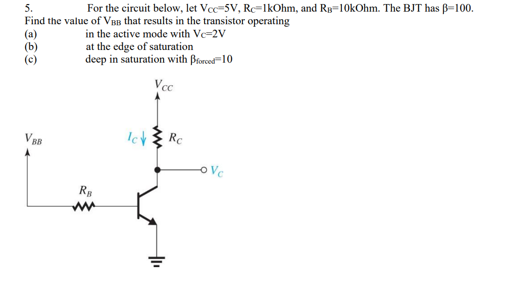 5.
For the circuit below, let Vcc=5V, Rc=1kOhm, and Rp=10kOhm. The BJT has B=100.
Find the value of VBB that results in the transistor operating
(a)
(b)
(c)
in the active mode with Vc=2V
at the edge of saturation
deep in saturation with Brorced=10
VCC
V BB
Ich
RC
Vc
RB
ww
