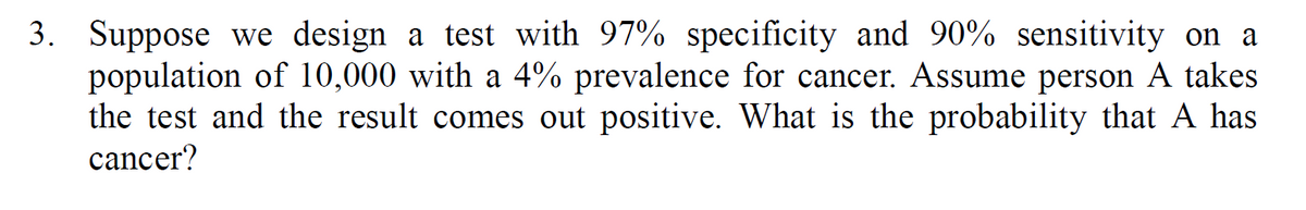 3. Suppose we design a test with 97% specificity and 90% sensitivity on a
population of 10,000 with a 4% prevalence for cancer. Assume person A takes
the test and the result comes out positive. What is the probability that A has
cancer?
