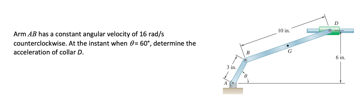 Arm AB has a constant angular velocity of 16 rad/s
counterclockwise. At the instant when 0= 60°, determine the
10 in.
acceleration of collar D.
B
G
6 in.
3 in.
A
