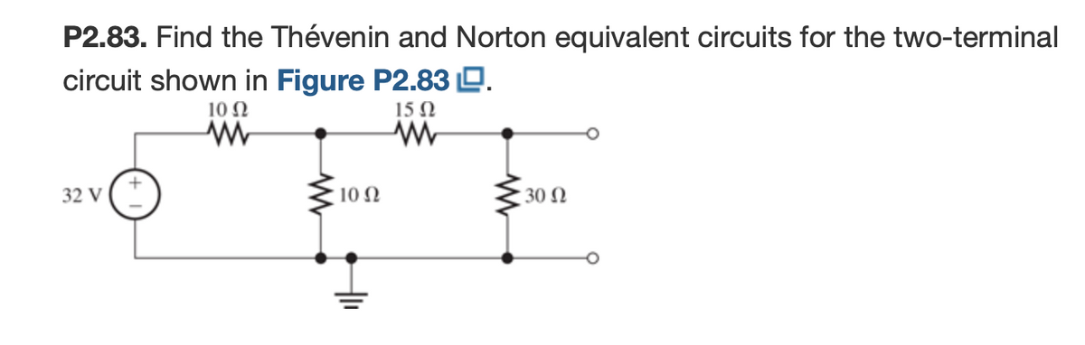 P2.83. Find the Thévenin and Norton equivalent circuits for the two-terminal
circuit shown in Figure P2.83 D.
10 N
15 Ω
32 V
10 Ω
30 Ω
