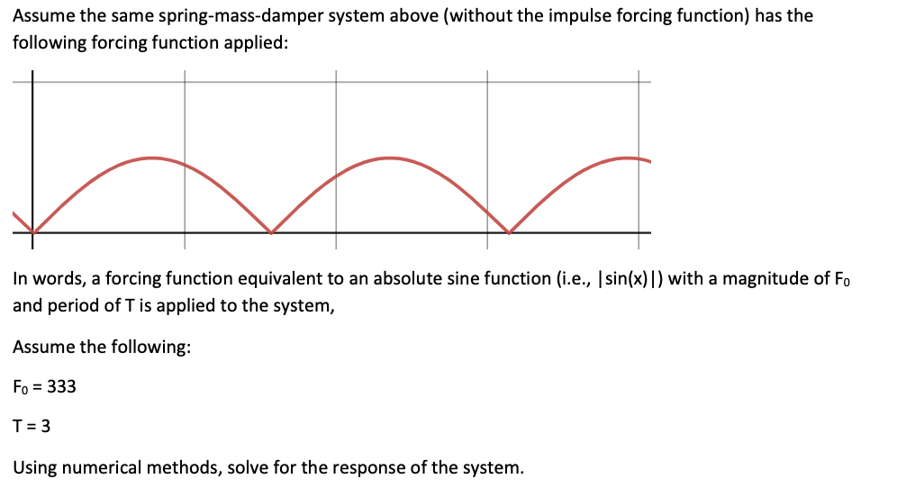 Assume the same
spring-mass-damper system above (without the impulse forcing function) has the
following forcing function applied:
In words, a forcing function equivalent to an absolute sine function (i.e., | sin(x)|) with a magnitude of Fo
and period of T is applied to the system,
Assume the following:
Fo= 333
T=3
Using numerical methods, solve for the response of the system.