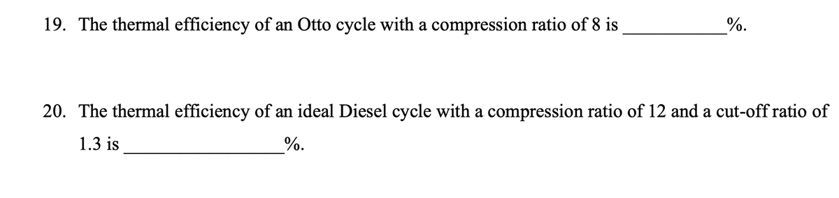 19. The thermal efficiency of an Otto cycle with a compression ratio of 8 is
%.
20. The thermal efficiency of an ideal Diesel cycle with a compression ratio of 12 and a cut-off ratio of
1.3 is
%.
