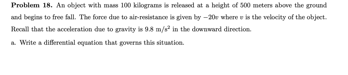 Problem 18. An object with mass 100 kilograms is released at a height of 500 meters above the ground
and begins to free fall. The force due to air-resistance is given by -20v where v is the velocity of the object.
Recall that the acceleration due to gravity is 9.8 m/s? in the downward direction.
a. Write a differential equation that governs this situation.
