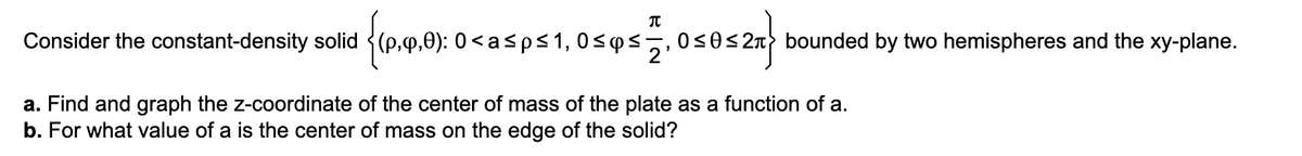 Consider the constant-density solid (p.9.0): 0 <asps1, 0sqs.
framor
0<0< 2n bounded by two hemispheres and the xy-plane.
a. Find and graph the z-coordinate of the center of mass of the plate as a function of a.
b. For what value of a is the center of mass on the edge of the solid?

