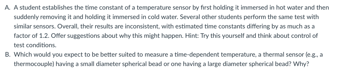 A. A student establishes the time constant of a temperature sensor by first holding it immersed in hot water and then
suddenly removing it and holding it immersed in cold water. Several other students perform the same test with
similar sensors. Overall, their results are inconsistent, with estimated time constants differing by as much as a
factor of 1.2. Offer suggestions about why this might happen. Hint: Try this yourself and think about control of
test conditions.
B. Which would you expect to be better suited to measure a time-dependent temperature, a thermal sensor (e.g., a
thermocouple) having a small diameter spherical bead or one having a large diameter spherical bead? Why?