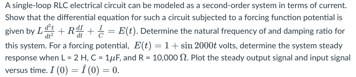 A single-loop RLC electrical circuit can be modeled as a second-order system in terms of current.
Show that the differential equation for such a circuit subjected to a forcing function potential is
given by Lt + R + = E(t). Determine the natural frequency of and damping ratio for
dt²
dt
this system. For a forcing potential, E(t) = 1 + sin 2000t volts, determine the system steady
response when L = 2 H, C = 1μF, and R = 10,000 . Plot the steady output signal and input signal
versus time. I (0) = İ (0) = 0.