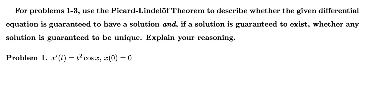 For problems 1-3, use the Picard-Lindelöf Theorem to describe whether the given differential
equation is guaranteed to have a solution and, if a solution is guaranteed to exist, whether any
solution is guaranteed to be unique. Explain your reasoning.
Problem 1. x'(t) = t² cos , x(0) = 0
